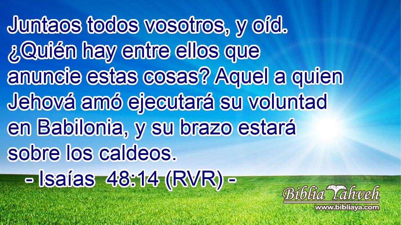 Juntaos todos vosotros, y oíd. ¿Quién hay entre ellos que anuncie estas cosas? Aquel a quien Jehová amó ejecutará su voluntad en Babilonia, y su brazo estará sobre los caldeos.