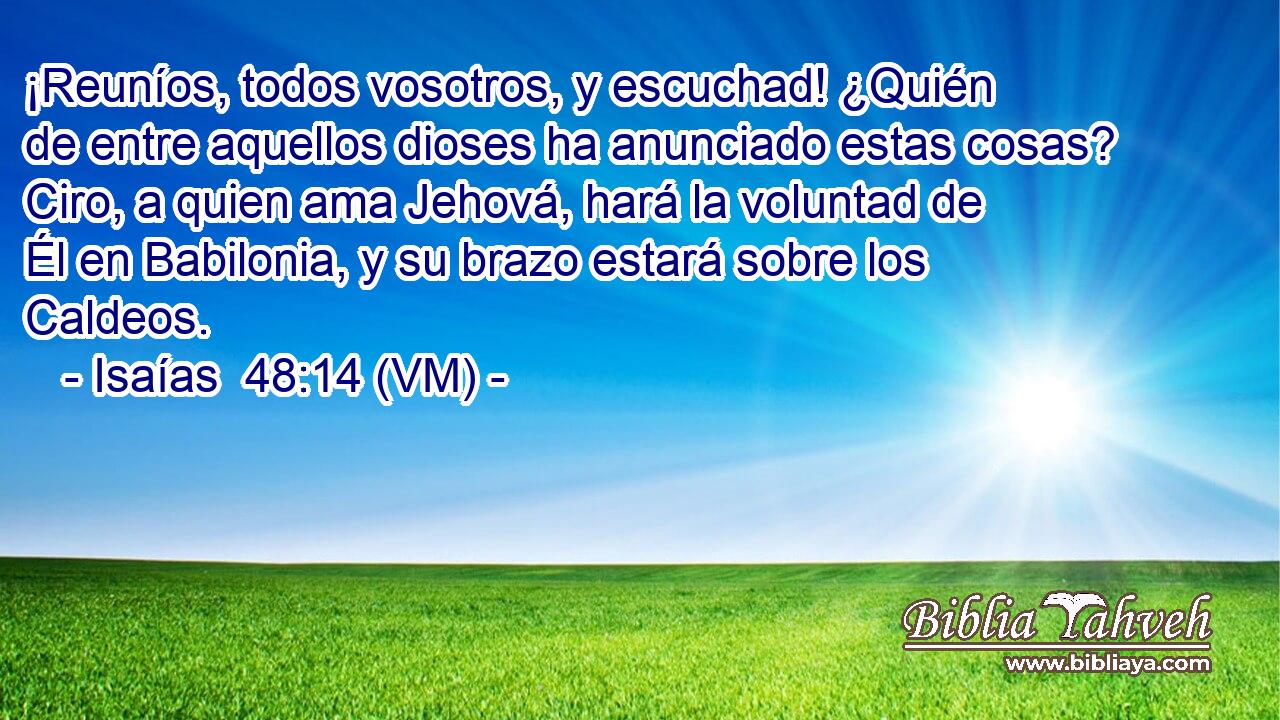  ¡Reuníos, todos vosotros, y escuchad! ¿Quién de entre aquellos dioses ha anunciado estas cosas? Ciro, a quien ama Jehová, hará la voluntad de Él en Babilonia, y su brazo estará sobre los Caldeos. 