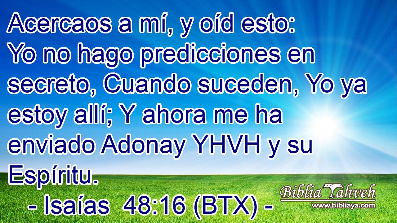 Acercaos a mí, y oíd esto: Yo no hago predicciones en secreto, Cuando suceden, Yo ya estoy allí; Y ahora me ha enviado Adonay YHVH y su Espíritu.