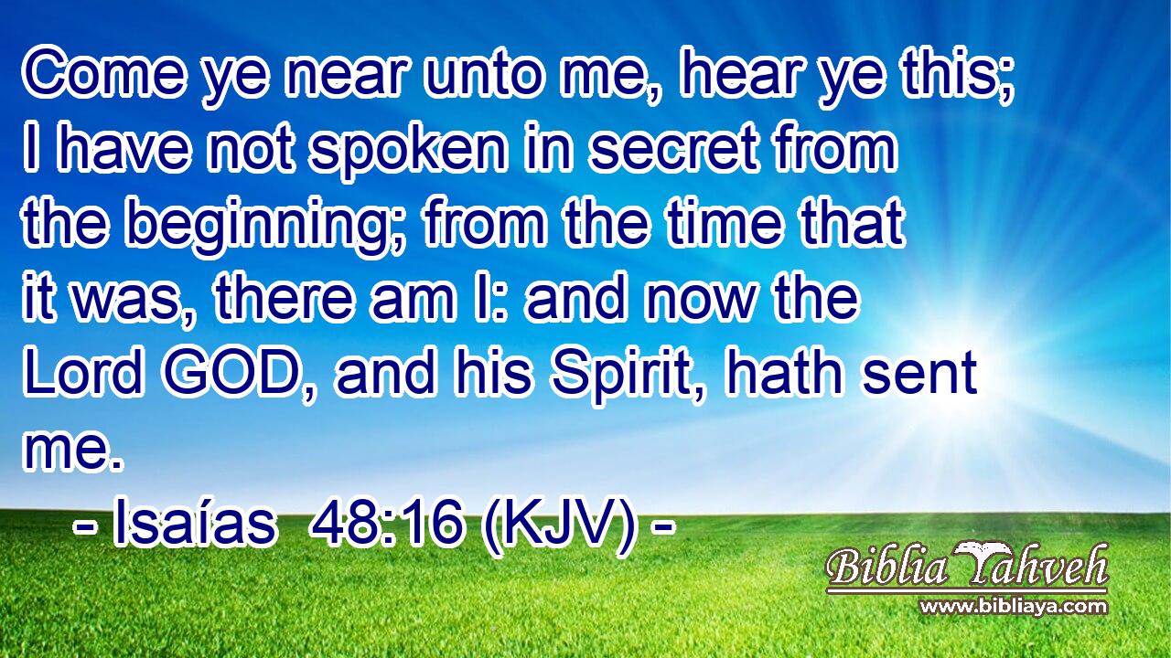 Come ye near unto me, hear ye this; I have not spoken in secret from the beginning; from the time that it was, there am I: and now the Lord GOD, and his Spirit, hath sent me.