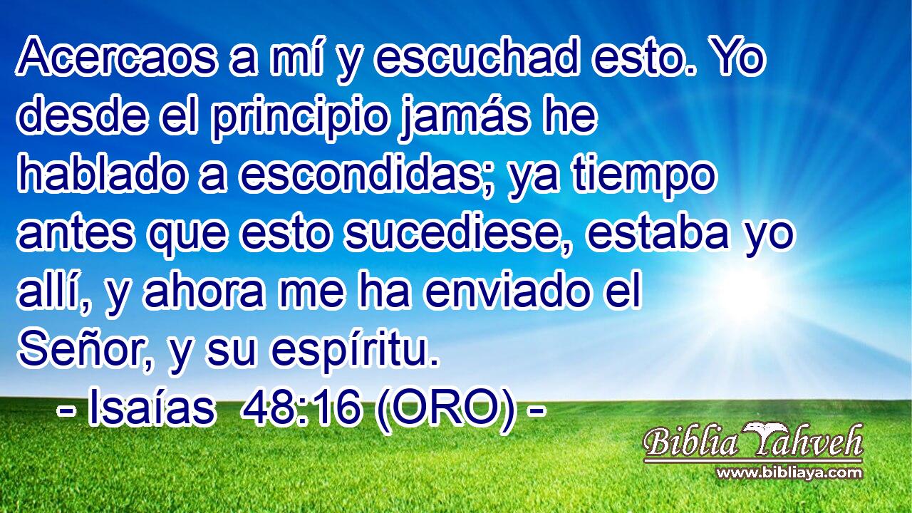  Acercaos a mí y escuchad esto. Yo desde el principio jamás he hablado a escondidas; ya tiempo antes que esto sucediese, estaba yo allí, y ahora me ha enviado el Señor, y su espíritu. 