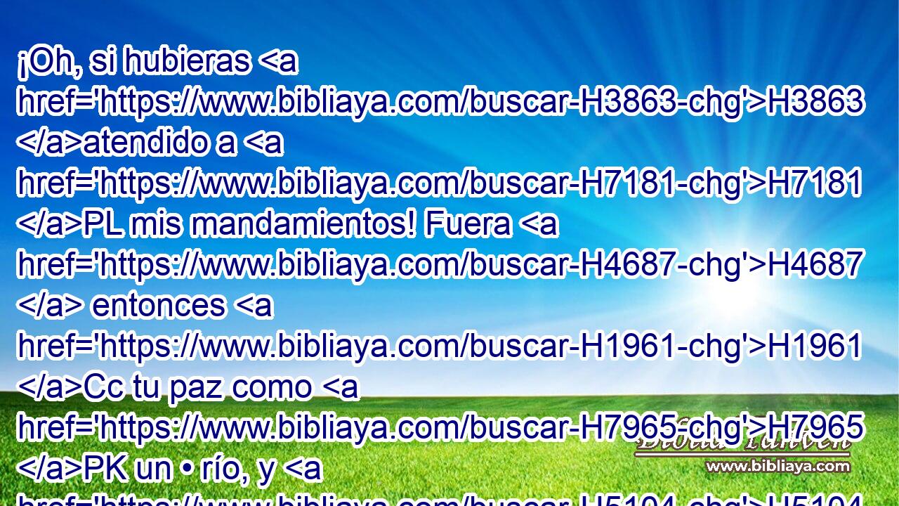 ¡Oh, si hubieras H3863 atendido a H7181 PL mis mandamientos! Fuera H4687  entonces H1961 Cc tu paz como H7965 PK un • río, y H5104 CC tu justicia como H6666 PK las ondas del H1530 XD H3220 mar. 