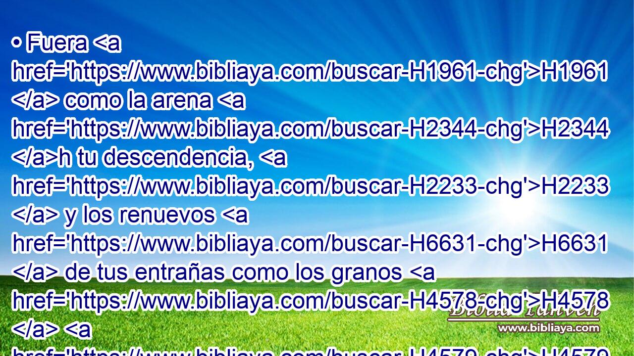 • Fuera H1961  como la arena H2344 h tu descendencia, H2233  y los renuevos H6631  de tus entrañas como los granos H4578  H4579 de arena; • nunca H3808 ANN su nombre H8034  H6440 sería cortado, H3772  • ni H3808 ANN raído H8045  de • mi presencia. 
