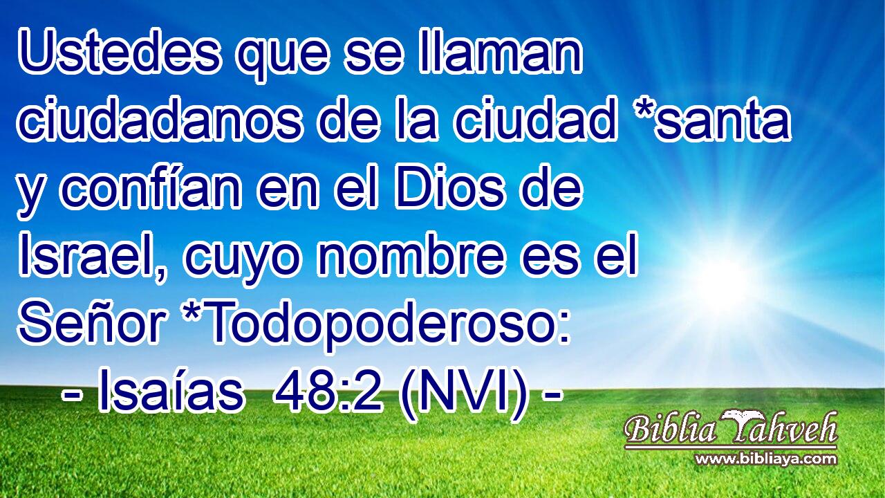  Ustedes que se llaman ciudadanos de la ciudad *santa y confían en el Dios de Israel, cuyo nombre es el Señor *Todopoderoso: 