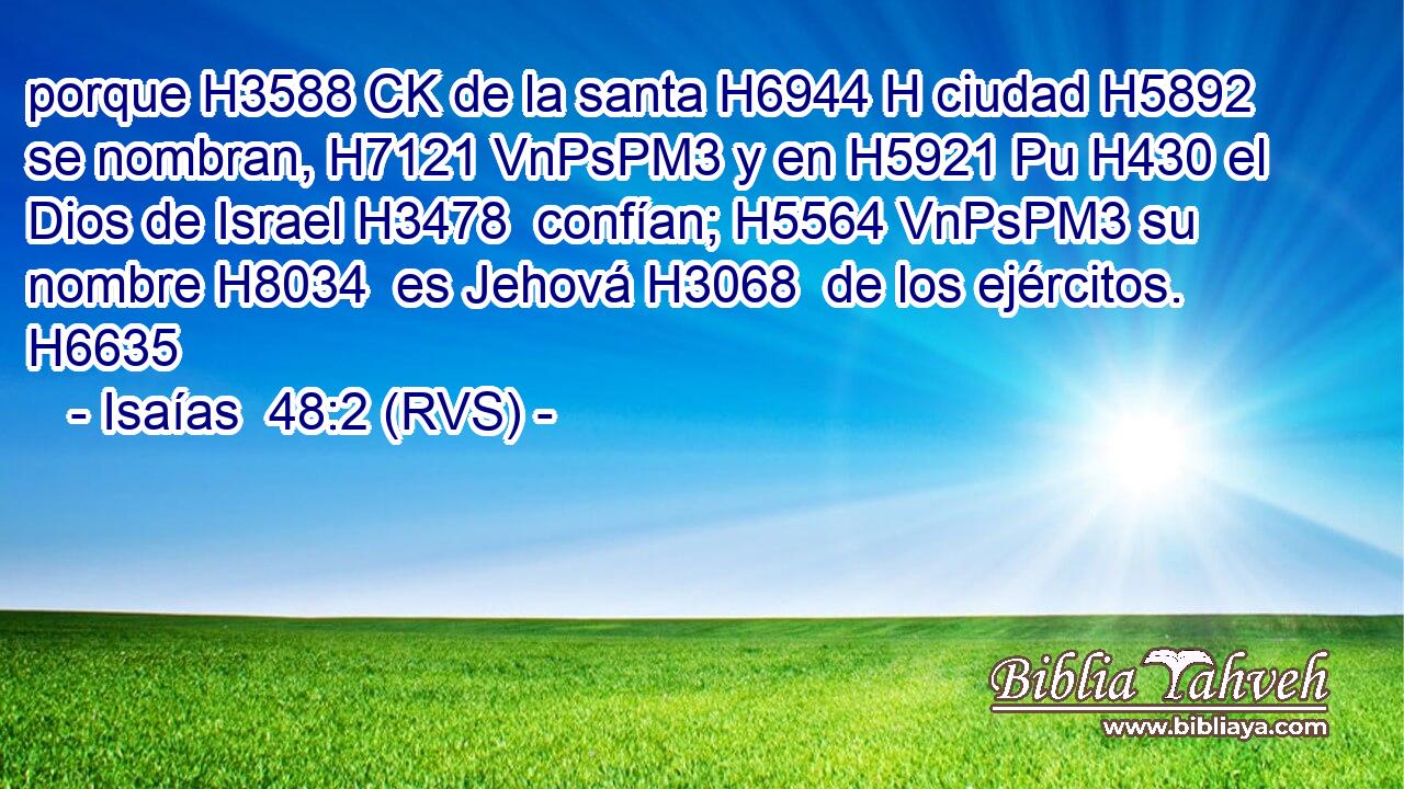 porque H3588 CK de la santa H6944 H ciudad H5892  se nombran, H7121 VnPsPM3 y en H5921 Pu H430 el Dios de Israel H3478  confían; H5564 VnPsPM3 su nombre H8034  es Jehová H3068  de los ejércitos. H6635  