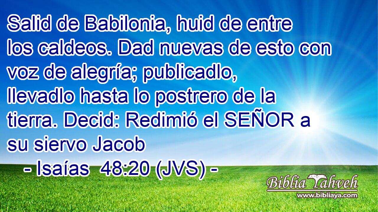 Salid de Babilonia, huid de entre los caldeos. Dad nuevas de esto con voz de alegría; publicadlo, llevadlo hasta lo postrero de la tierra. Decid: Redimió el SEÑOR a su siervo Jacob