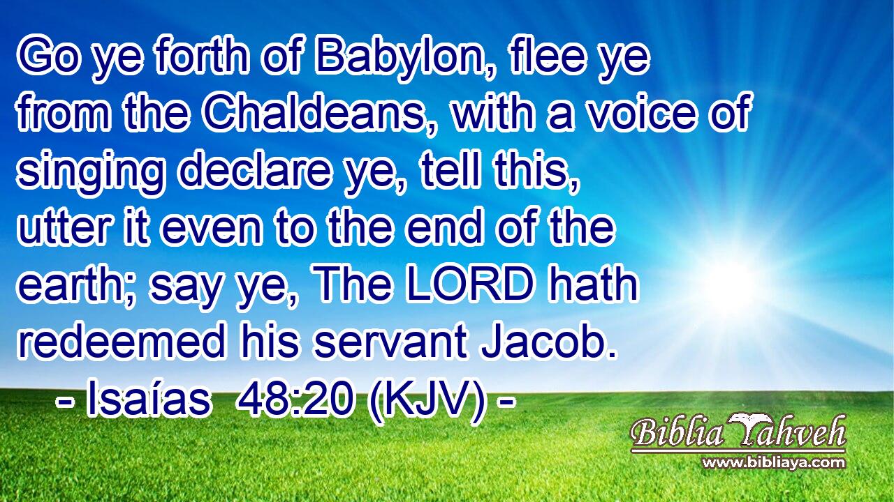 Go ye forth of Babylon, flee ye from the Chaldeans, with a voice of singing declare ye, tell this, utter it even to the end of the earth; say ye, The LORD hath redeemed his servant Jacob.