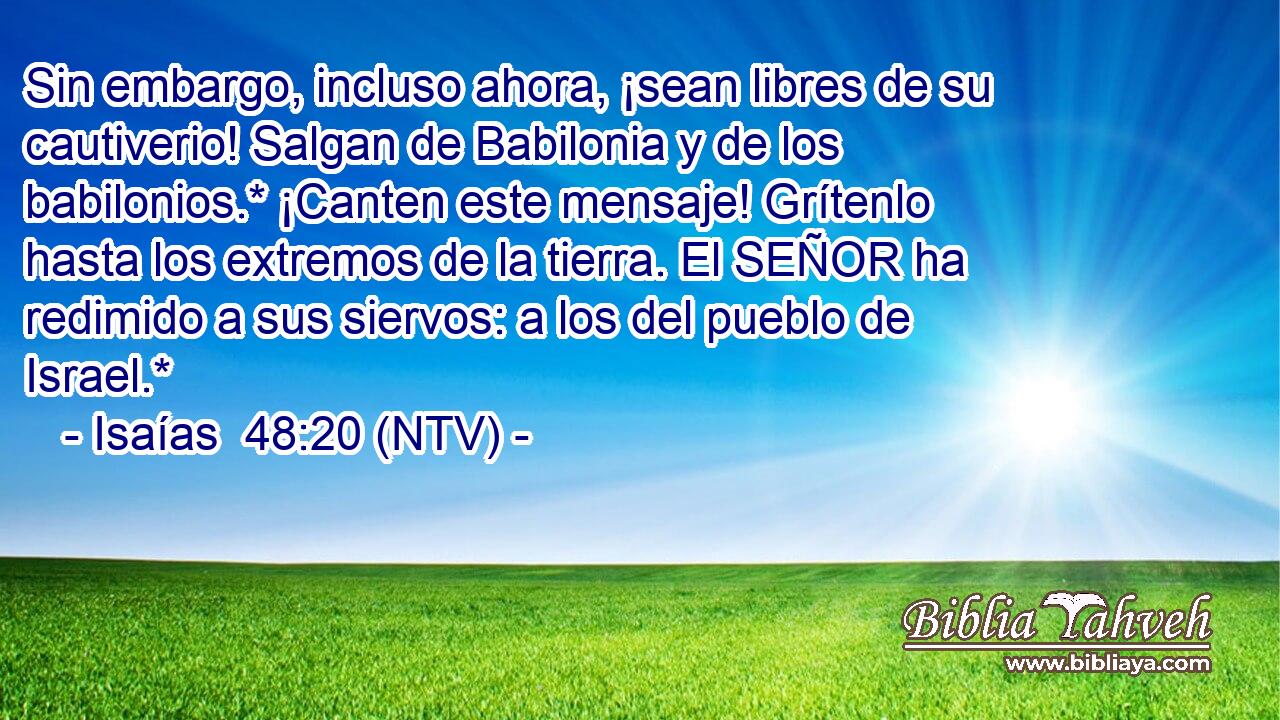 Sin embargo, incluso ahora, ¡sean libres de su cautiverio! Salgan de Babilonia y de los babilonios.* ¡Canten este mensaje! Grítenlo hasta los extremos de la tierra. El SEÑOR ha redimido a sus siervos: a los del pueblo de Israel.*