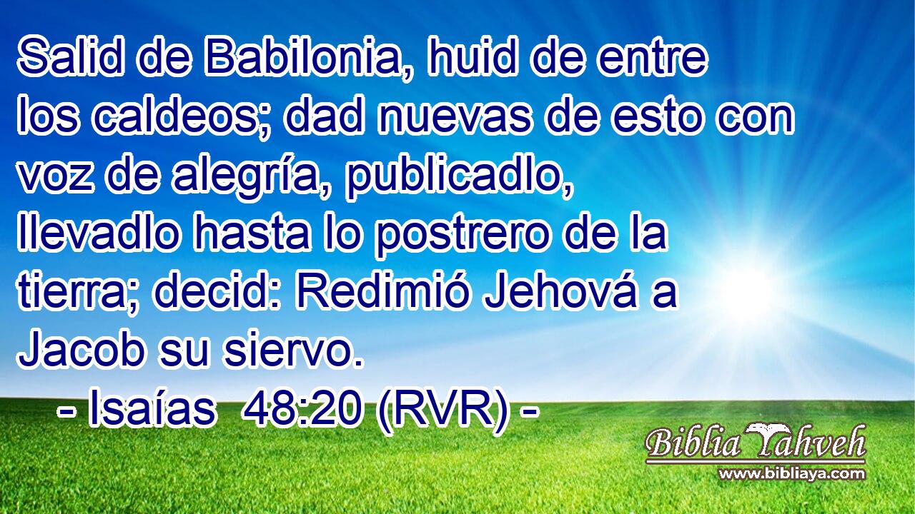 Salid de Babilonia, huid de entre los caldeos; dad nuevas de esto con voz de alegría, publicadlo, llevadlo hasta lo postrero de la tierra; decid: Redimió Jehová a Jacob su siervo.