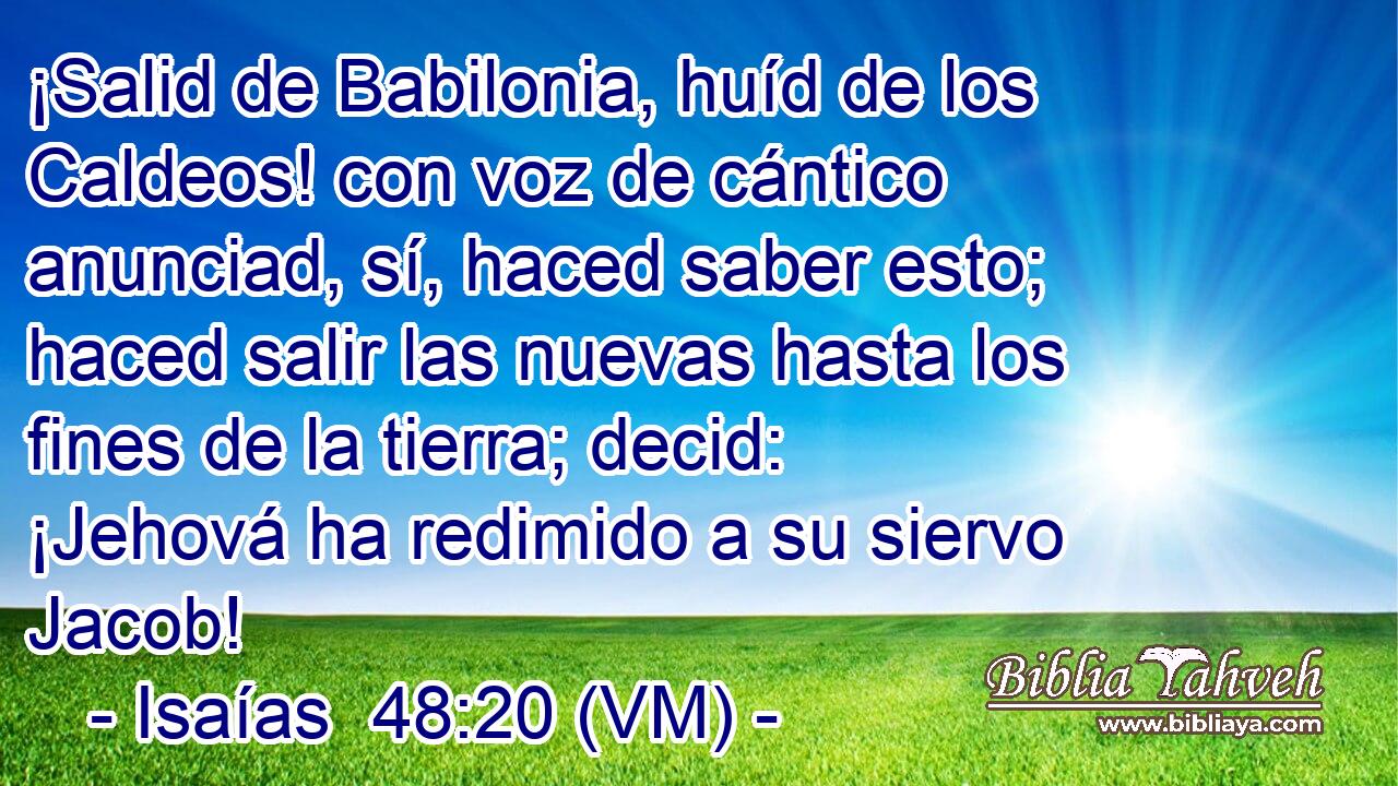  ¡Salid de Babilonia, huíd de los Caldeos! con voz de cántico anunciad, sí, haced saber esto; haced salir las nuevas hasta los fines de la tierra; decid: ¡Jehová ha redimido a su siervo Jacob! 