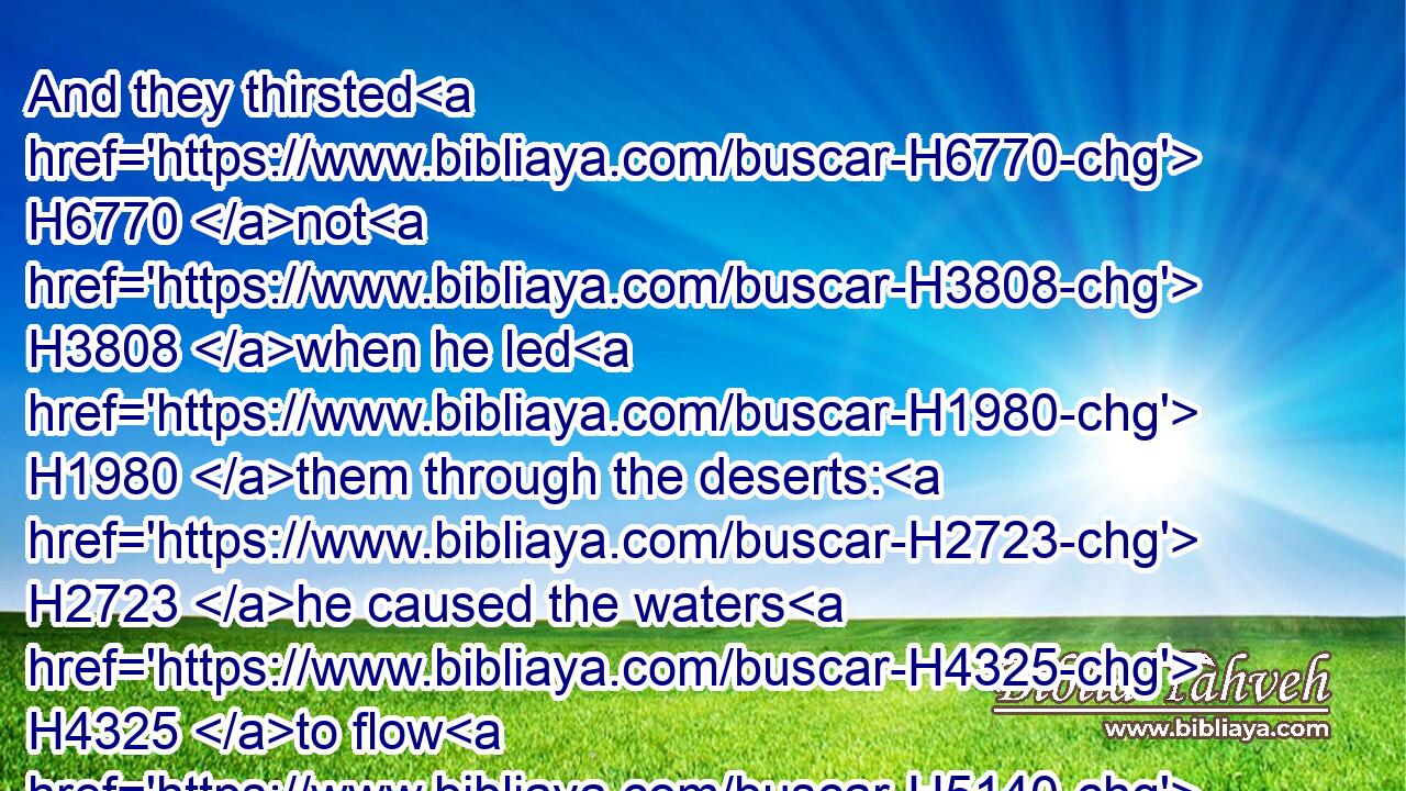 And they thirsted H6770 not H3808 when he led H1980 them through the deserts: H2723 he caused the waters H4325 to flow H5140 out of the rock H4480  H6697 for them: he clave H1234 the rock H6697 also, and the waters H4325 gushed out.H2100