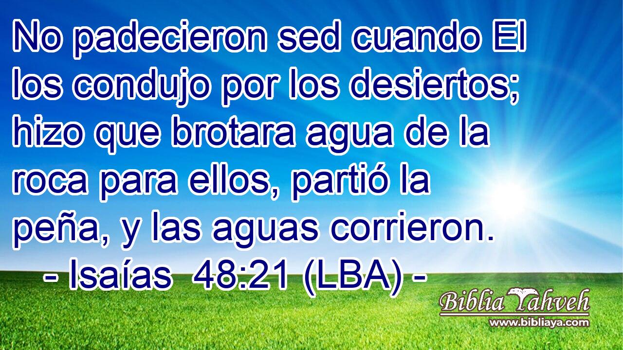 No padecieron sed cuando El los condujo por los desiertos; hizo que brotara agua de la roca para ellos, partió la peña, y las aguas corrieron.