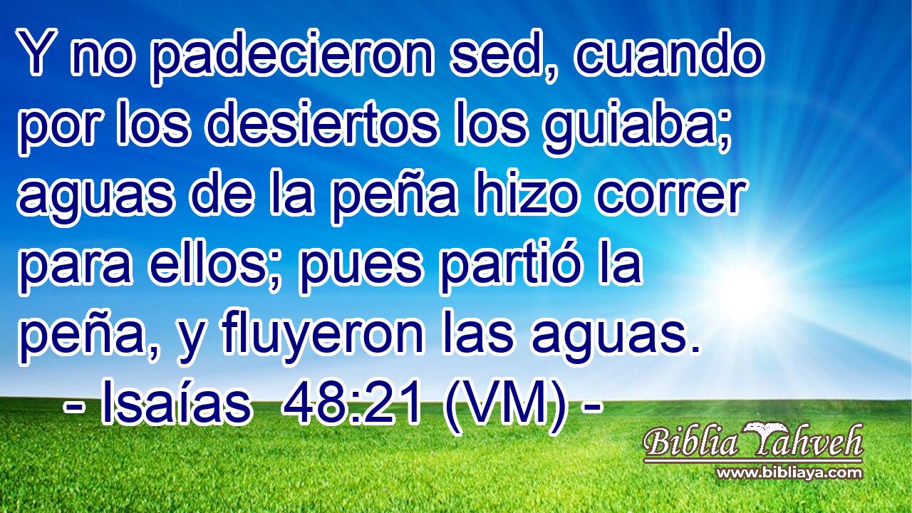  Y no padecieron sed, cuando por los desiertos los guiaba; aguas de la peña hizo correr para ellos; pues partió la peña, y fluyeron las aguas. 