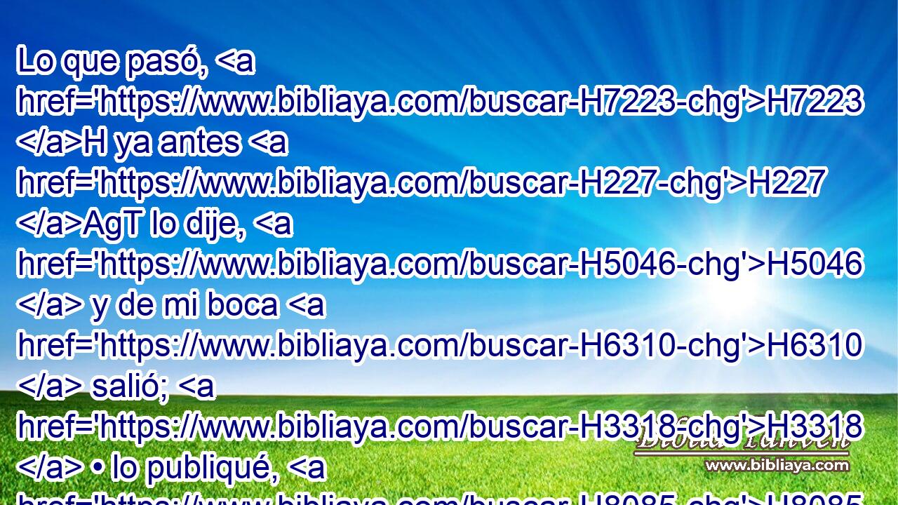 Lo que pasó, H7223 H ya antes H227 AgT lo dije, H5046  y de mi boca H6310  salió; H3318  • lo publiqué, H8085  lo hice H6213  H935 pronto, H6597 Ae y fue realidad. 