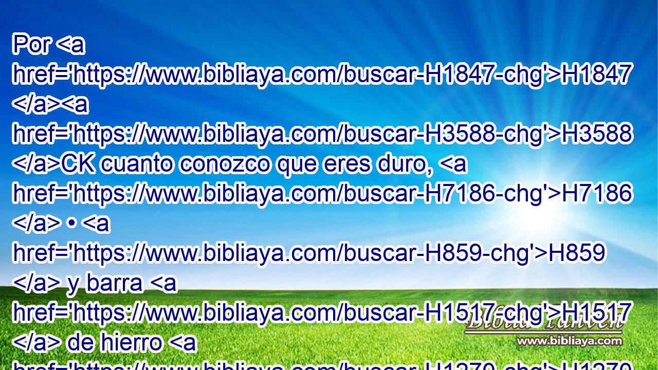 Por H1847 H3588 CK cuanto conozco que eres duro, H7186  • H859  y barra H1517  de hierro H1270  tu H859  cerviz, H6203  y tu H859  frente H4696  H5154 de bronce, H5153  