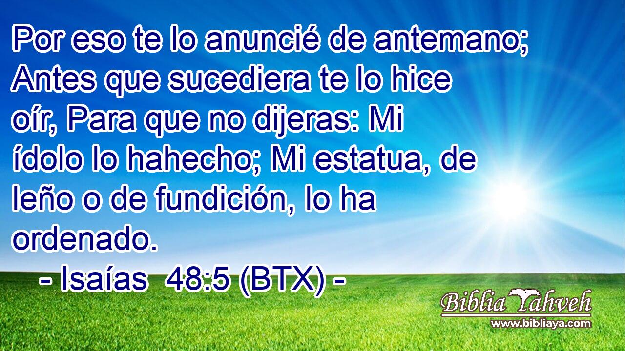 Por eso te lo anuncié de antemano; Antes que sucediera te lo hice oír, Para que no dijeras: Mi ídolo lo hahecho; Mi estatua, de leño o de fundición, lo ha ordenado.