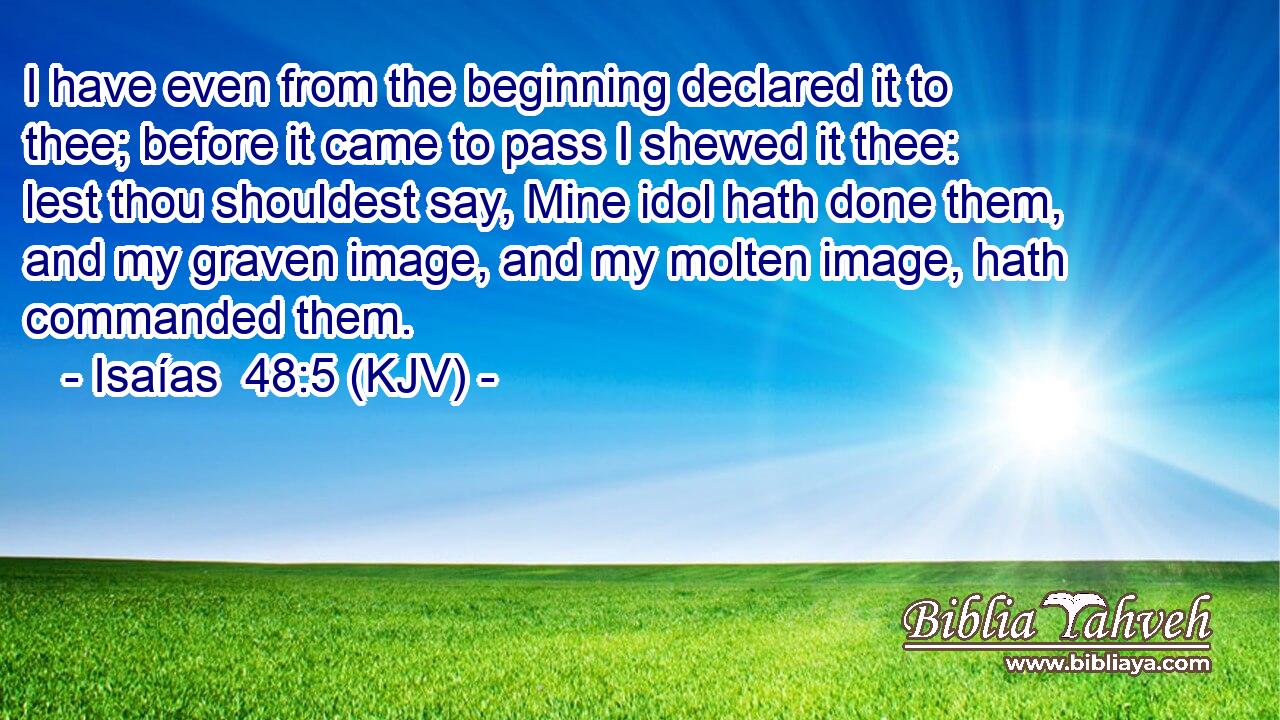 I have even from the beginning declared it to thee; before it came to pass I shewed it thee: lest thou shouldest say, Mine idol hath done them, and my graven image, and my molten image, hath commanded them.