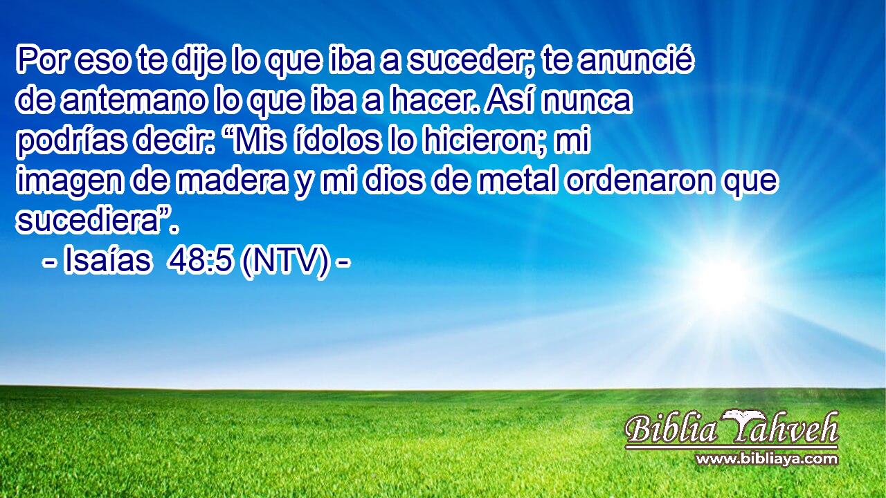 Por eso te dije lo que iba a suceder; te anuncié de antemano lo que iba a hacer. Así nunca podrías decir: “Mis ídolos lo hicieron; mi imagen de madera y mi dios de metal ordenaron que sucediera”.