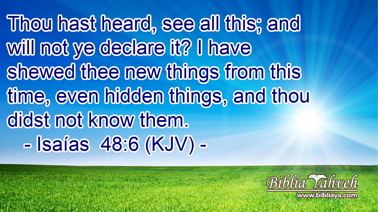 Thou hast heard, see all this; and will not ye declare it? I have shewed thee new things from this time, even hidden things, and thou didst not know them.