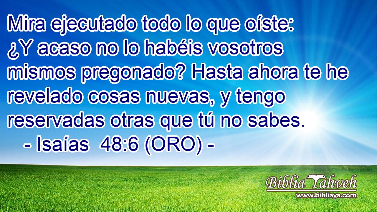  Mira ejecutado todo lo que oíste: ¿Y acaso no lo habéis vosotros mismos pregonado? Hasta ahora te he revelado cosas nuevas, y tengo reservadas otras que tú no sabes. 