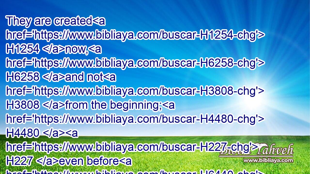 They are created H1254 now, H6258 and not H3808 from the beginning; H4480  H227 even before H6440 the day H3117 when thou heardest H8085 them not; H3808 lest H6435 thou shouldest say, H559 Behold, H2009 I knew H3045 them.