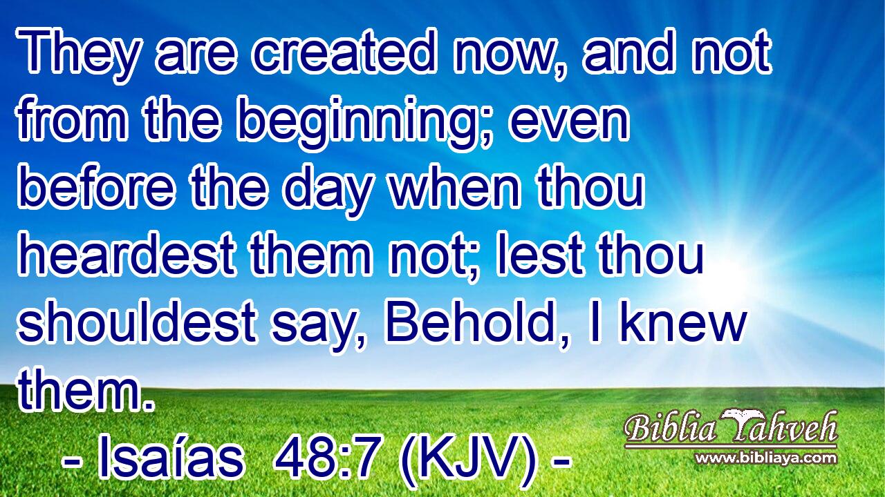 They are created now, and not from the beginning; even before the day when thou heardest them not; lest thou shouldest say, Behold, I knew them.