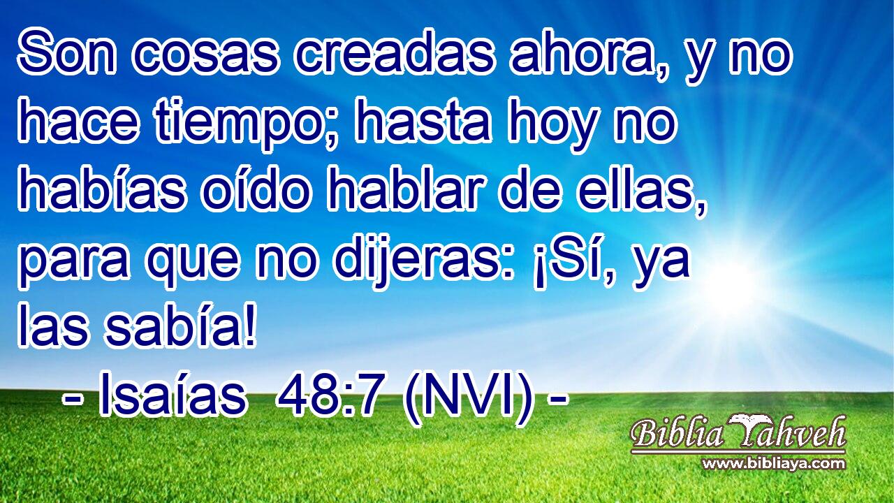  Son cosas creadas ahora, y no hace tiempo; hasta hoy no habías oído hablar de ellas, para que no dijeras: ¡Sí, ya las sabía! 
