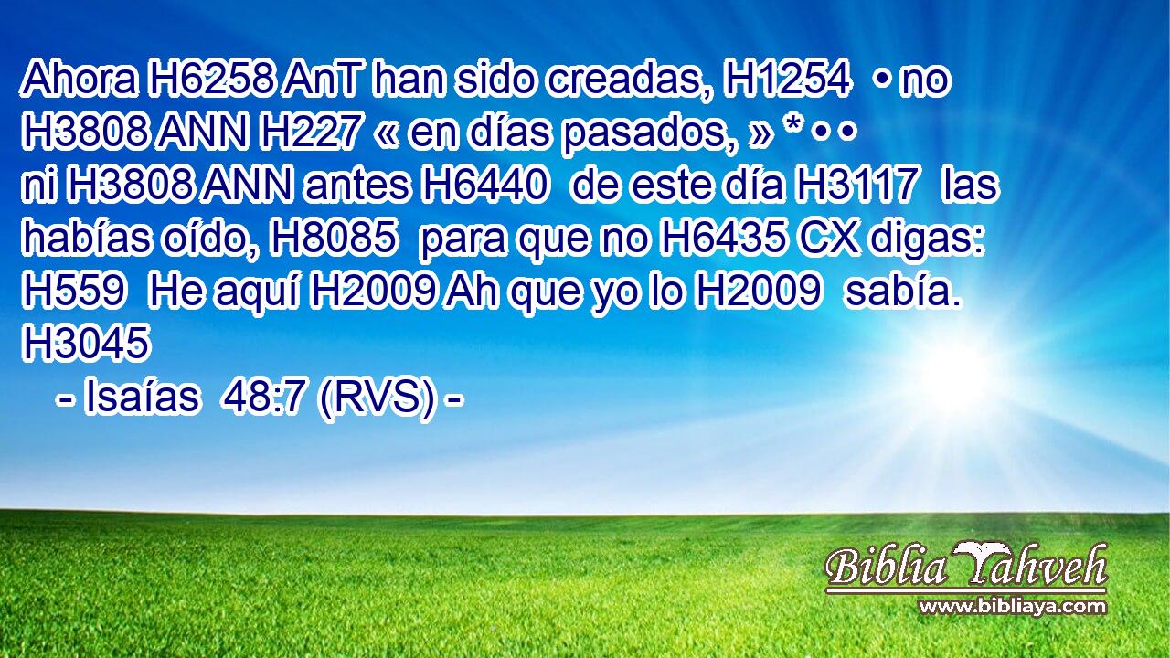 Ahora H6258 AnT han sido creadas, H1254  • no H3808 ANN H227 « en días pasados, » * • • ni H3808 ANN antes H6440  de este día H3117  las habías oído, H8085  para que no H6435 CX digas: H559  He aquí H2009 Ah que yo lo H2009  sabía. H3045  