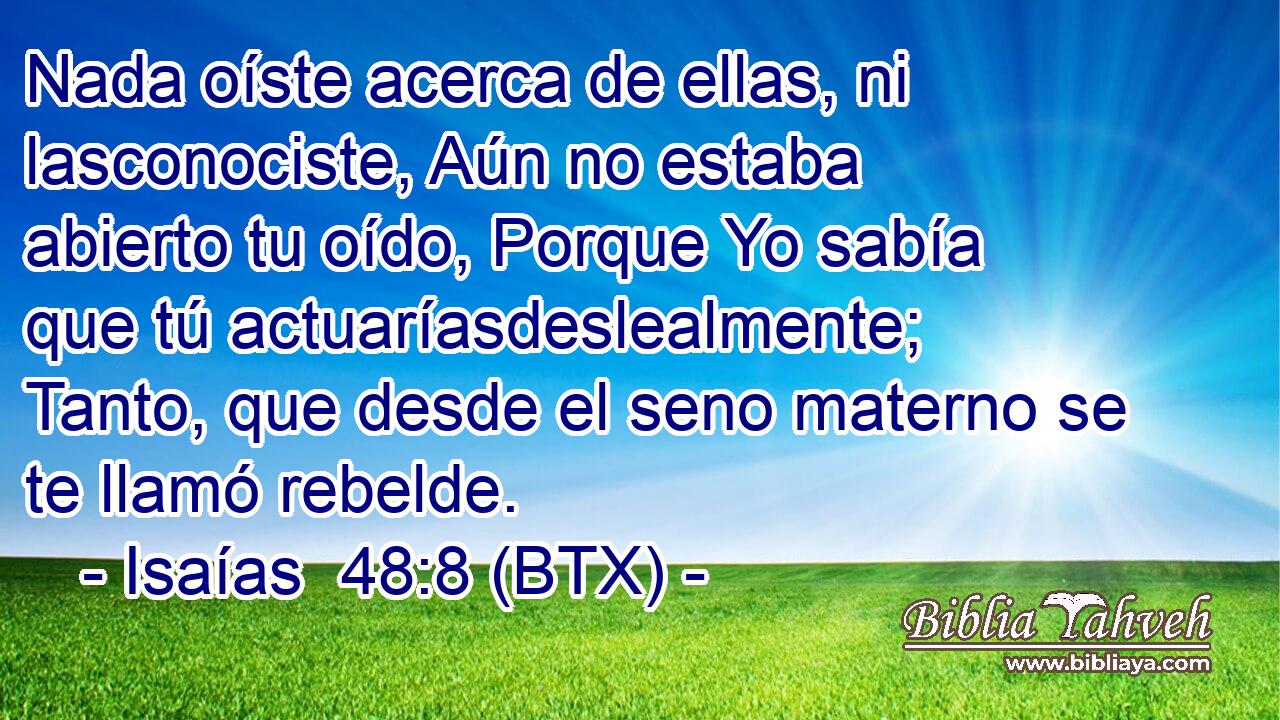 Nada oíste acerca de ellas, ni lasconociste, Aún no estaba abierto tu oído, Porque Yo sabía que tú actuaríasdeslealmente; Tanto, que desde el seno materno se te llamó rebelde.
