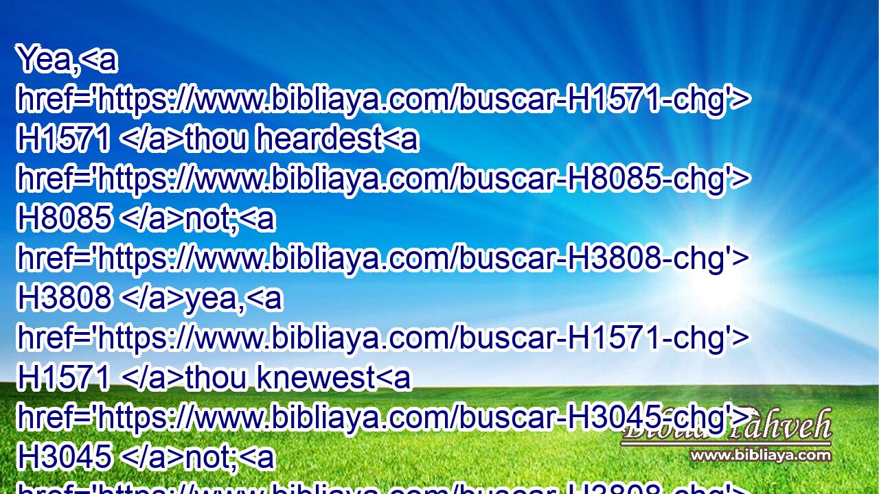 Yea, H1571 thou heardest H8085 not; H3808 yea, H1571 thou knewest H3045 not; H3808 yea, H1571 from that time H4480  H227 that thine ear H241 was not H3808 opened: H6605 for H3588 I knew H3045 that thou wouldest deal very treacherously, H898  H898 and wast called H7121 a transgressor H6586 from the womb. H4480 H990
