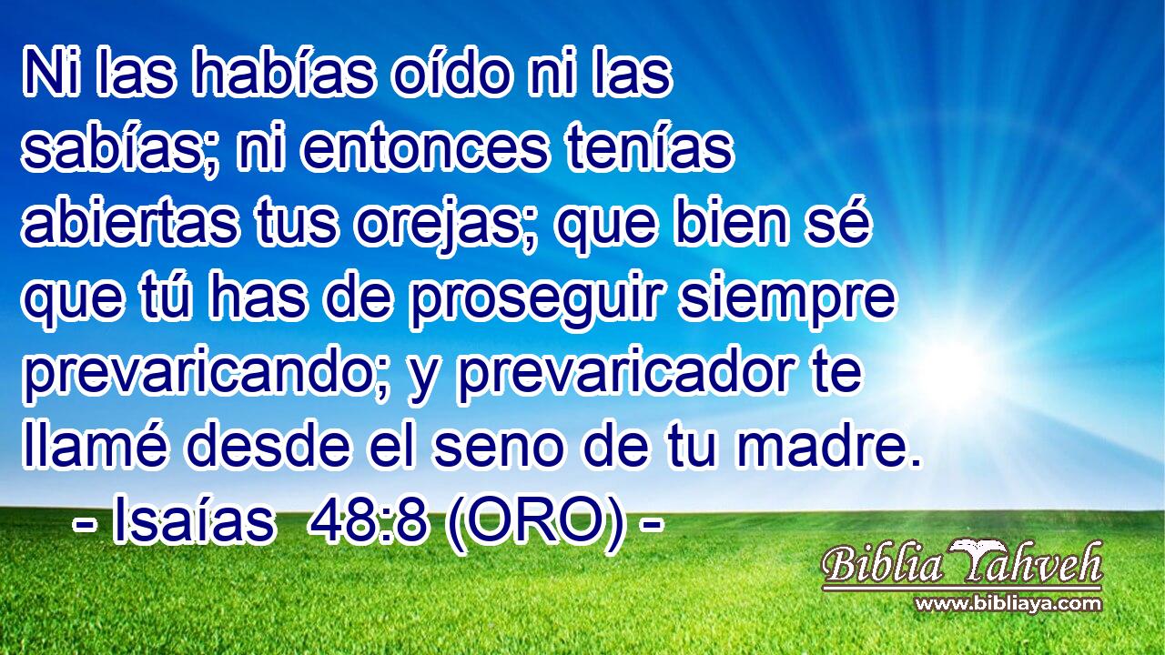  Ni las habías oído ni las sabías; ni entonces tenías abiertas tus orejas; que bien sé que tú has de proseguir siempre prevaricando; y prevaricador te llamé desde el seno de tu madre. 