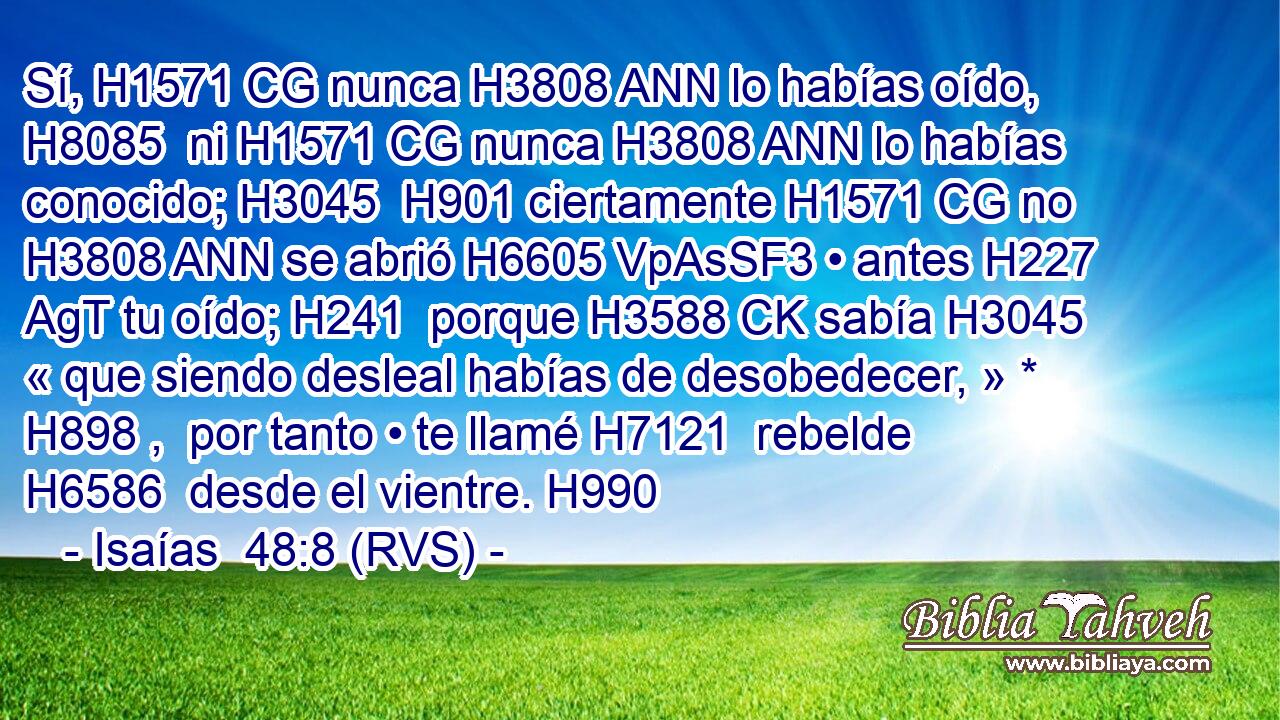 Sí, H1571 CG nunca H3808 ANN lo habías oído, H8085  ni H1571 CG nunca H3808 ANN lo habías conocido; H3045  H901 ciertamente H1571 CG no H3808 ANN se abrió H6605 VpAsSF3 • antes H227 AgT tu oído; H241  porque H3588 CK sabía H3045  « que siendo desleal habías de desobedecer, » * H898 ,  por tanto • te llamé H7121  rebelde H6586  desde el vientre. H990  