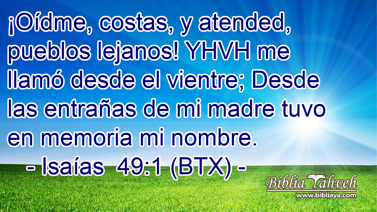 ¡Oídme, costas, y atended, pueblos lejanos! YHVH me llamó desde el vientre; Desde las entrañas de mi madre tuvo en memoria mi nombre.