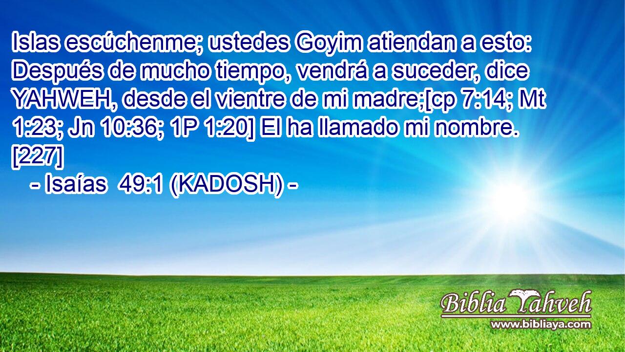  Islas escúchenme; ustedes Goyim atiendan a esto: Después de mucho tiempo, vendrá a suceder, dice YAHWEH, desde el vientre de mi madre;[cp 7:14; Mt 1:23; Jn 10:36; 1P 1:20] El ha llamado mi nombre. [227] 