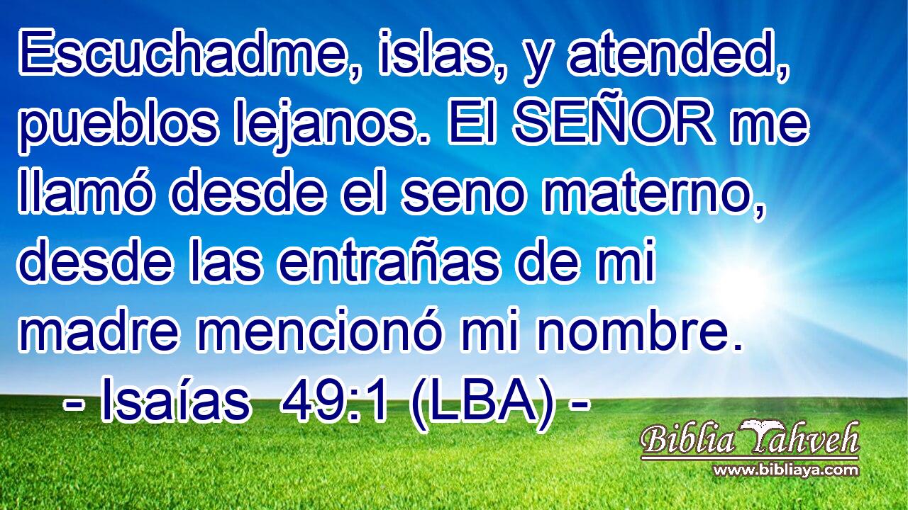 Escuchadme, islas, y atended, pueblos lejanos. El SEÑOR me llamó desde el seno materno, desde las entrañas de mi madre mencionó mi nombre.