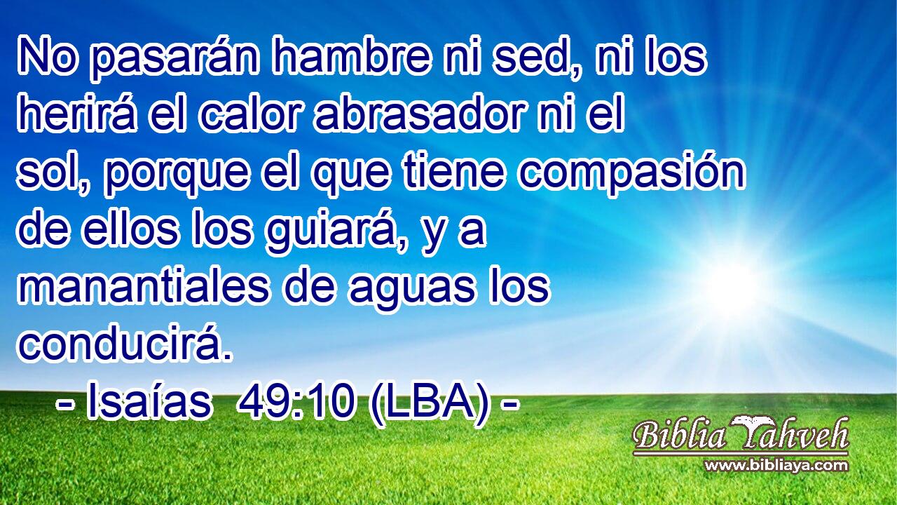 No pasarán hambre ni sed, ni los herirá el calor abrasador ni el sol, porque el que tiene compasión de ellos los guiará, y a manantiales de aguas los conducirá.