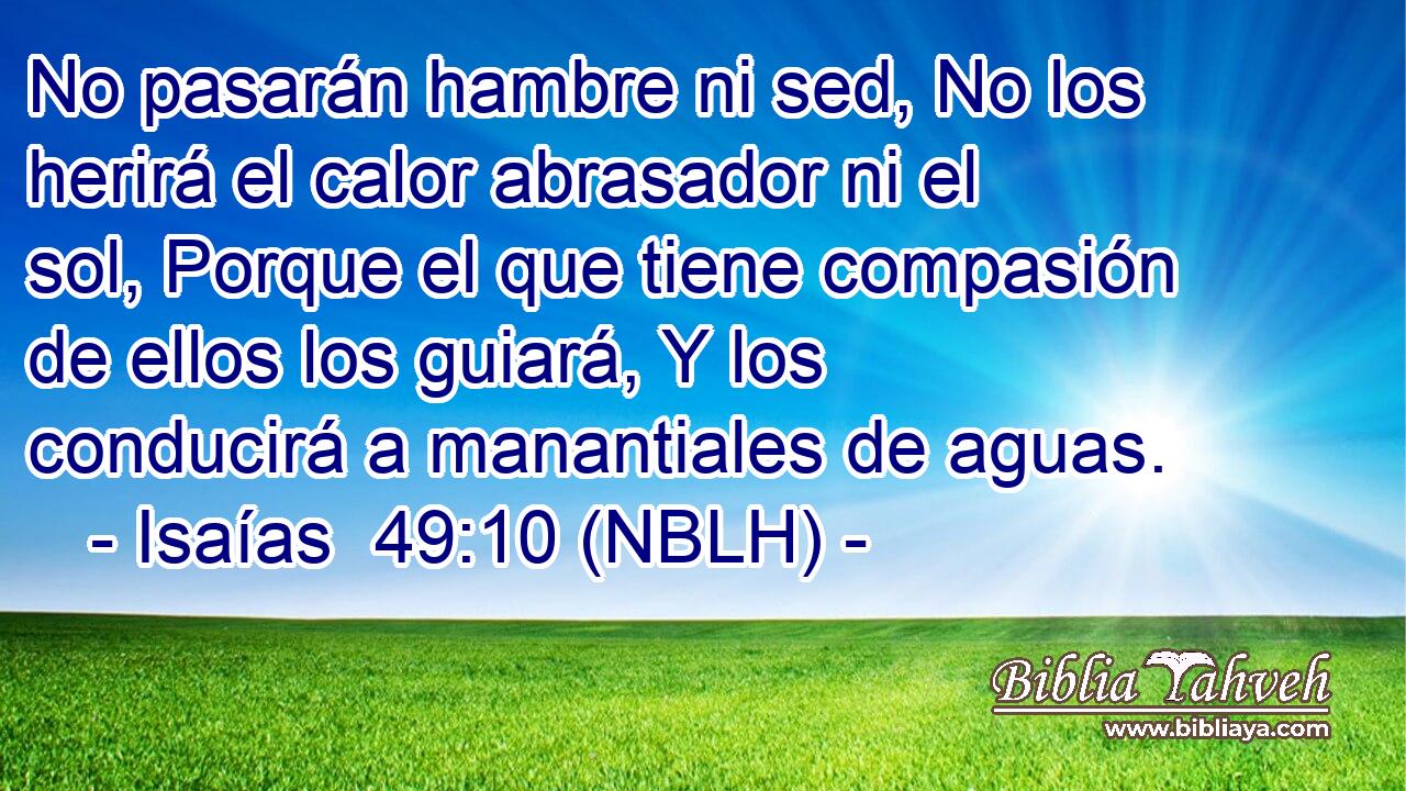  No pasarán hambre ni sed, No los herirá el calor abrasador ni el sol, Porque el que tiene compasión de ellos los guiará, Y los conducirá a manantiales de aguas. 