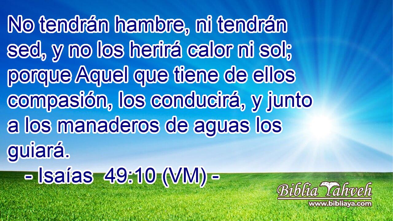  No tendrán hambre, ni tendrán sed, y no los herirá calor ni sol; porque Aquel que tiene de ellos compasión, los conducirá, y junto a los manaderos de aguas los guiará. 