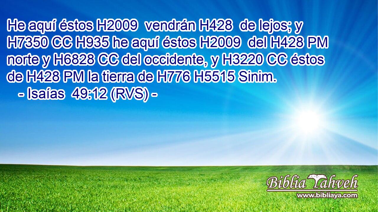He aquí éstos H2009  vendrán H428  de lejos; y H7350 CC H935 he aquí éstos H2009  del H428 PM norte y H6828 CC del occidente, y H3220 CC éstos de H428 PM la tierra de H776 H5515 Sinim. 