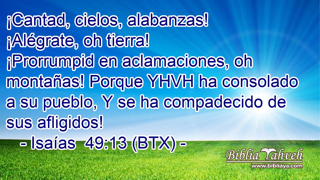 ¡Cantad, cielos, alabanzas! ¡Alégrate, oh tierra! ¡Prorrumpid en aclamaciones, oh montañas! Porque YHVH ha consolado a su pueblo, Y se ha compadecido de sus afligidos!