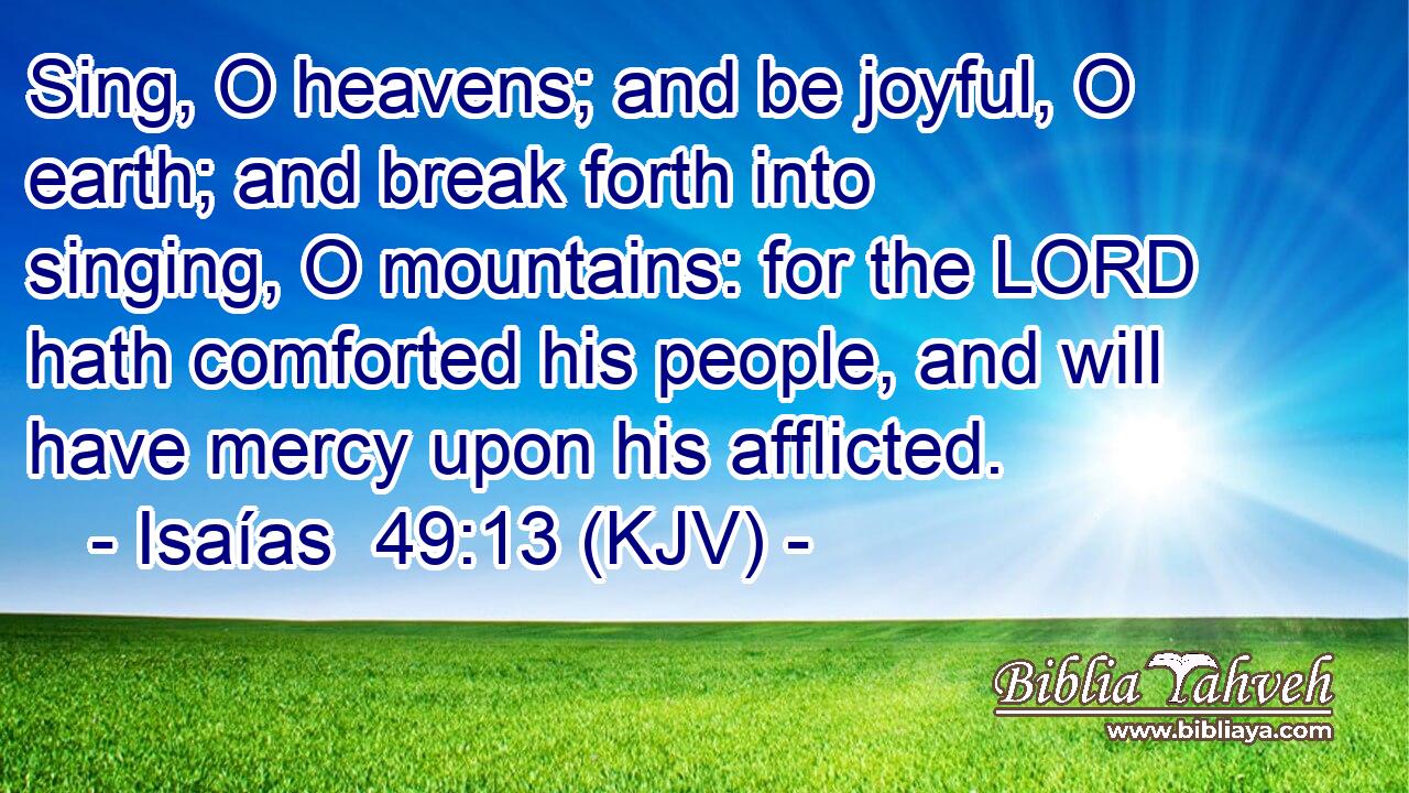 Sing, O heavens; and be joyful, O earth; and break forth into singing, O mountains: for the LORD hath comforted his people, and will have mercy upon his afflicted.