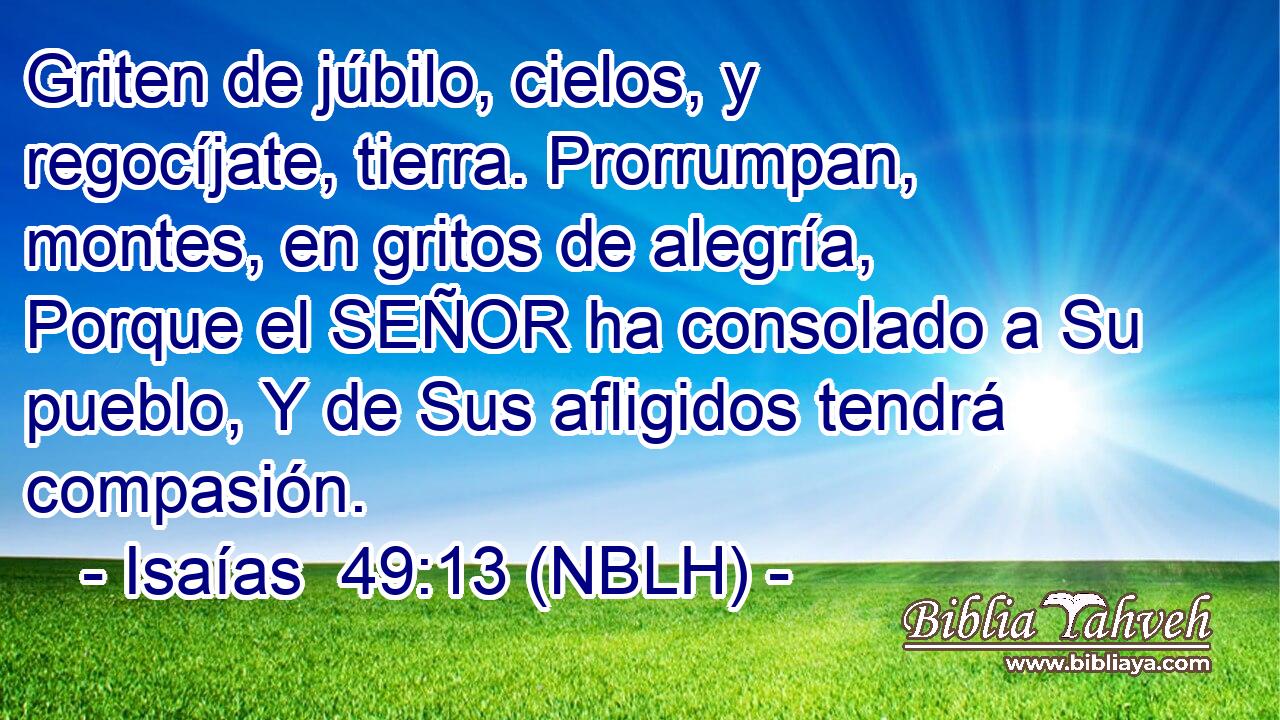  Griten de júbilo, cielos, y regocíjate, tierra. Prorrumpan, montes, en gritos de alegría, Porque el SEÑOR ha consolado a Su pueblo, Y de Sus afligidos tendrá compasión. 