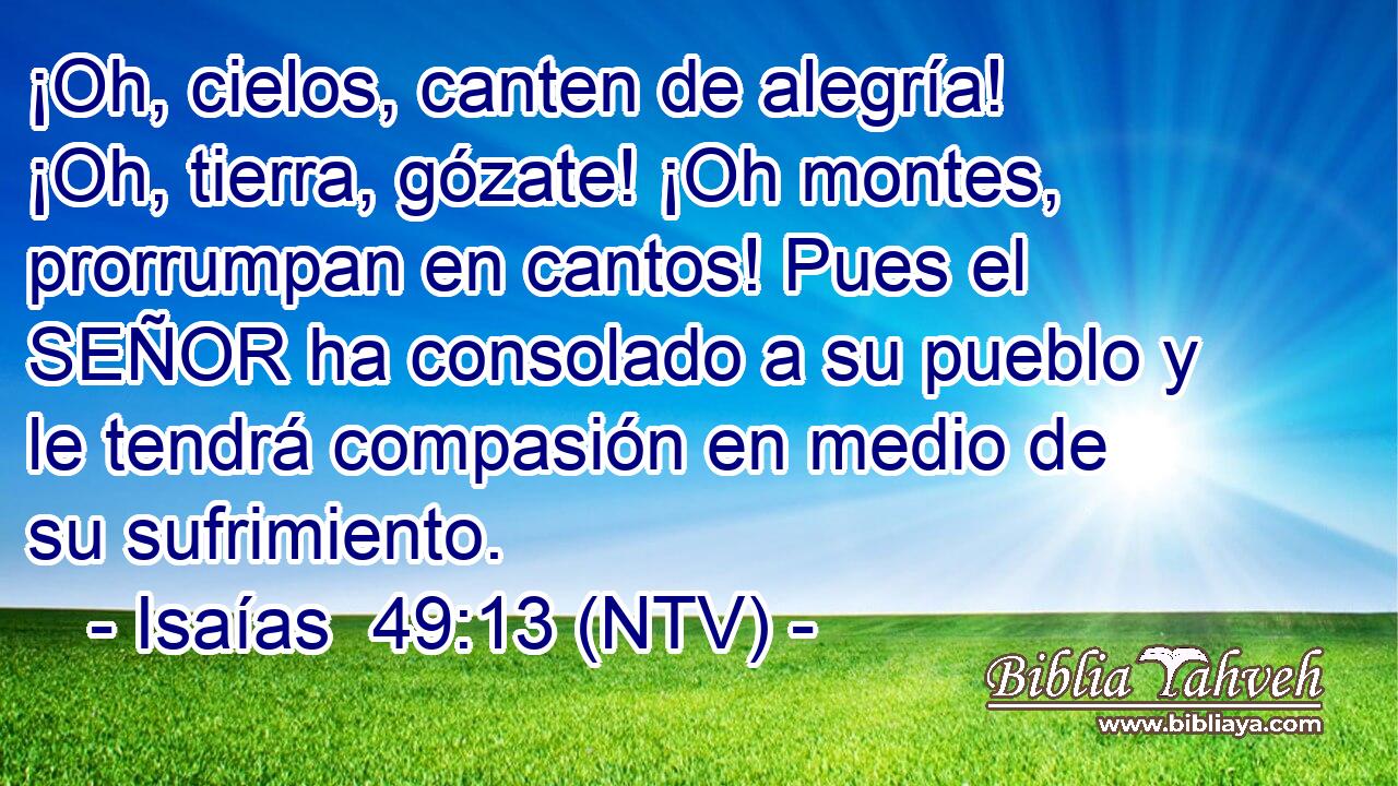 ¡Oh, cielos, canten de alegría! ¡Oh, tierra, gózate! ¡Oh montes, prorrumpan en cantos! Pues el SEÑOR ha consolado a su pueblo y le tendrá compasión en medio de su sufrimiento.