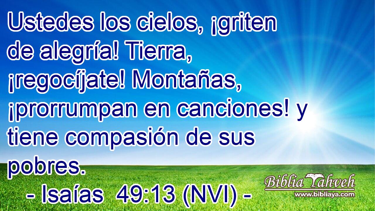  Ustedes los cielos, ¡griten de alegría! Tierra, ¡regocíjate! Montañas, ¡prorrumpan en canciones! y tiene compasión de sus pobres. 