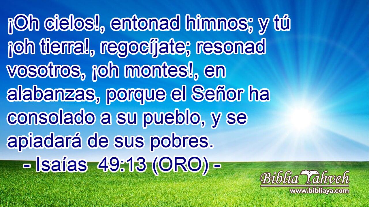  ¡Oh cielos!, entonad himnos; y tú ¡oh tierra!, regocíjate; resonad vosotros, ¡oh montes!, en alabanzas, porque el Señor ha consolado a su pueblo, y se apiadará de sus pobres. 