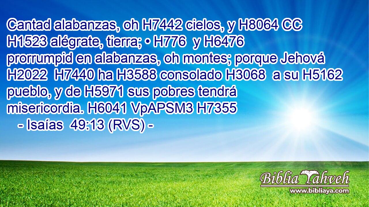 Cantad alabanzas, oh H7442 cielos, y H8064 CC H1523 alégrate, tierra; • H776  y H6476 prorrumpid en alabanzas, oh montes; porque Jehová H2022  H7440 ha H3588 consolado H3068  a su H5162  pueblo, y de H5971 sus pobres tendrá misericordia. H6041 VpAPSM3 H7355 