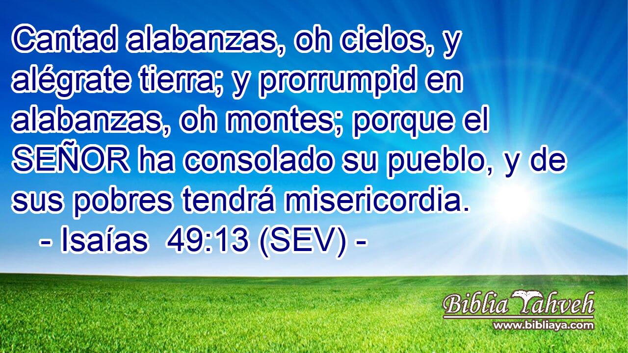 Cantad alabanzas, oh cielos, y alégrate tierra; y prorrumpid en alabanzas, oh montes; porque el SEÑOR ha consolado su pueblo, y de sus pobres tendrá misericordia.