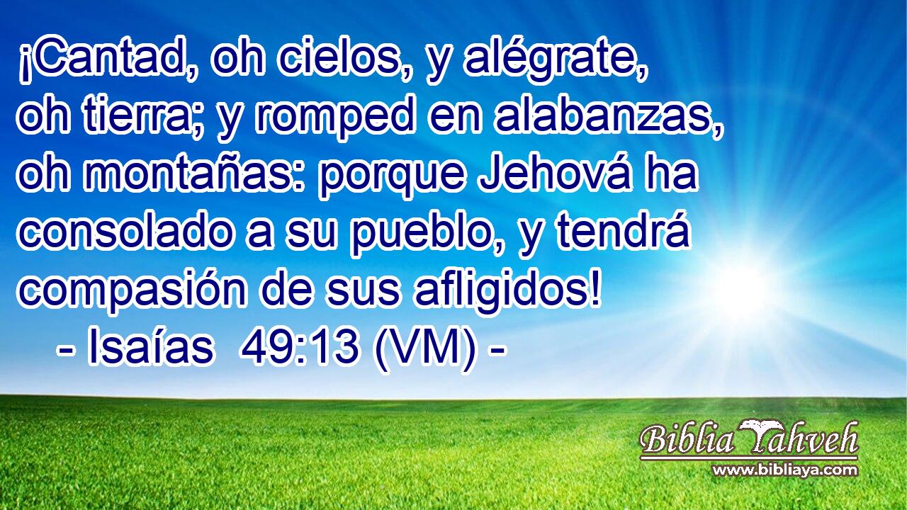  ¡Cantad, oh cielos, y alégrate, oh tierra; y romped en alabanzas, oh montañas: porque Jehová ha consolado a su pueblo, y tendrá compasión de sus afligidos! 