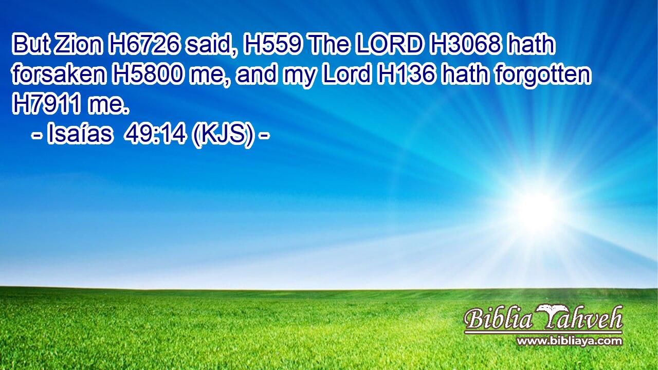 But Zion H6726 said, H559 The LORD H3068 hath forsaken H5800 me, and my Lord H136 hath forgotten H7911 me.