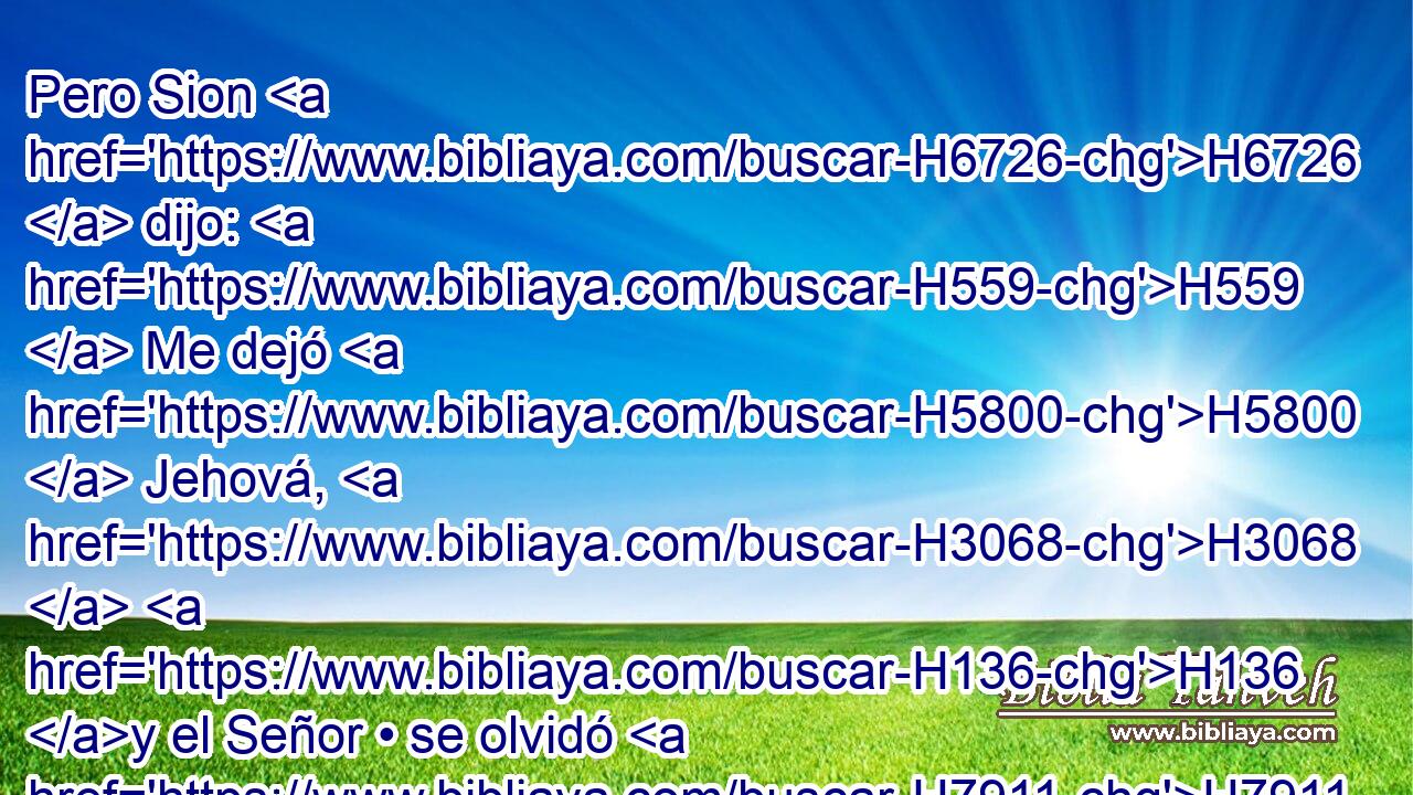 Pero Sion H6726  dijo: H559  Me dejó H5800  Jehová, H3068  H136 y el Señor • se olvidó H7911  de mí. 